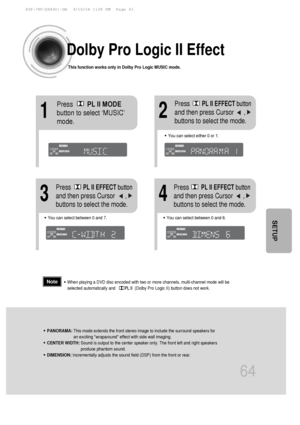 Page 6564
Dolby Pro Logic II Effect
This function works only in Dolby Pro Logic MUSIC mode.
12
•You can select between 0 and 7.•You can select between 0 and 6.
34
•PANORAMA: This mode extends the front stereo image to include the surround speaker\
s for
an exciting wraparound effect with side wall imaging.
•CENTER WIDTH:  Sound is output to the center speaker only. The front left and right spe\
akers
produce phantom sound. 
•DIMENSION: Incrementally adjusts the sound field (DSP) from the front or rear.
•When...