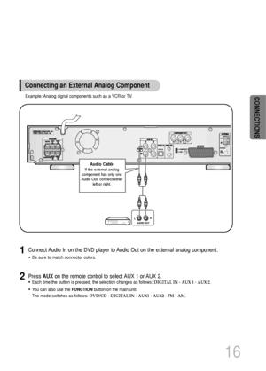 Page 17Press AUXon the remote control to select AUX 1 or AUX 2.
•Each time the button is pressed, the selection changes as follows: DIGITAL IN ›AUX 1 ›AUX 2.
•You can also use the FUNCTIONbutton on the main unit.
The mode switches as follows: DVD/CD ›DIGITAL IN ›AUX1 ›AUX2 ›FM ›AM.
Connect Audio In on the DVD player to Audio Out on the external analog component.
•Be sure to match connector colors.
1
2
16
Example: Analog signal components such as a VCR or TV.
Connecting an External Analog Component
Audio Cable...