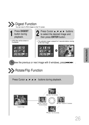 Page 27Rotate/Flip Function
button: Flip Vertically
button: Flip Horizontally
button: Rotate 90°
Counterclockwisebutton: Rotate 90°Clockwise
Digest Function
2
Press Cursor     ,    ,    ,    buttons 
to select the desired image and
then press ENTERbutton.
1
Press DIGEST
button during
playback.
•JPEG files will be shown in  
9 windows.You can view 9 JPEG images on the TV screen.•The selected image is played for 5 seconds before moving
to the next image.
26
To view the previous or next image with 9 windows, press...