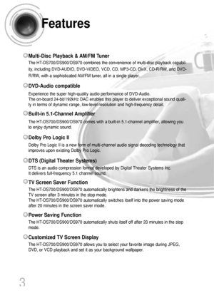 Page 4Features
3
Multi-Disc Playback & AM/FM Tuner
The HT-DS700/DS900/DS970 combines the convenience of multi-disc playback capabil-
ity, including DVD-AUDIO, DVD-VIDEO, VCD, CD, MP3-CD, DivX, CD-R/RW, and DVD-
R/RW, with a sophisticated AM/FM tuner, all in a single player.
Dolby Pro Logic II
Dolby Pro Logic II is a new form of multi-channel audio signal decoding technology that
improves upon existing Dolby Pro Logic.
Built-in 5.1-Channel Amplifier
The HT-DS700/DS900/DS970 comes with a built-in 5.1-channel...