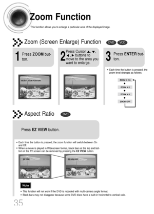 Page 36Zoom Function
This function allows you to enlarge a particular area of the displayed image.
Zoom (Screen Enlarge) FunctionDVDVCD
Aspect RatioDVD
2
Press Cursor    ,    ,     
,    buttons to
move to the area you
want to enlarge.
1
Press ZOOMbut-
ton.
•Each time the button is pressed, the
zoom level changes as follows:
3
Press ENTERbut-
ton.
Press EZ VIEWbutton.
•Each time the button is pressed, the zoom function will switch between On
and Off.
•When a movie is played in Widescreen format, black bars at...