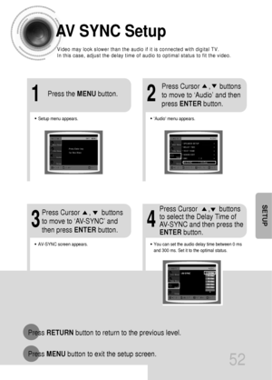 Page 5352
SETUP
AV SYNC Setup
Press RETURNbutton to return to the previous level.
Press MENUbutton to exit the setup screen.
•Audio menu appears.
21
•Setup menu appears.
•AV-SYNC screen appears.
3
Press Cursor     ,     buttons
to move to ‘Audio’ and then 
press ENTERbutton.
Press Cursor     ,      buttons
to move to ‘AV-SYNC’ and
then press ENTERbutton. Press the MENUbutton.
4
•You can set the audio delay time between 0 ms
and 300 ms. Set it to the optimal status.
Press Cursor      ,     buttons
to select the...