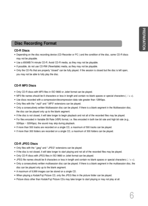 Page 7CD-R Discs
• Depending on the disc recording device (CD-Recorder or PC ) and the condition of the disc, some CD-R discs
may not be playable.
• Use a 650MB/74 minute CD-R. Avoid CD-R media, as they may not be playable.
• If possible, do not use CD-RW (Rewritable) media, as they may not be playable.
• Only the CD-Rs that are properly closed can be fully played. If the session is closed but the disc is left open,
you may not be able to fully play the disc.
CD-R JPEG Discs
• Only files with the .jpeg and...