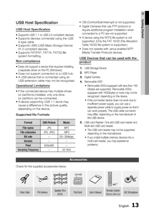 Page 13English 13
01 Getting Started
USB Host Speciﬁ cation
USB Host Speciﬁ cation
•  Supports USB 1.1 or USB 2.0 compliant devices.•  Supports devices connected using the USB 
A type cable.
•  Supports UMS (USB Mass Storage Device) 
V1.0 compliant devices.
•  Supports FAT(FAT, FAT16, FAT32) ﬁ le 
system formatting.
Non-compliance
•  Does not support a device that requires installing 
a separate driver on the PC (Windows).
•  Does not support connection to a USB hub.
•  A USB device that is connected using an...