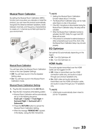 Page 33English 33
03 Setup
Musical Room Calibration 
By setting the Musical Room Calibration (MRC) 
function just once when you relocate or install the 
product, you can have the product automatically 
recognize the distance between speakers, levels 
between channels, and frequency characteristics 
to create a 5.1-channel sound ﬁ eld optimized for 
your environment.
ASC IN
ASC
microphone
Musical Room Calibration
You will hear either the Musical Room Calibration 
mode or the User Speaker Settings.
Off: You will...