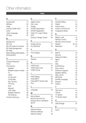 Page 6464 English
Other information 
A
Accessories 13
AllShare 59
Angle 47
Anynet+(HDMI-CEC) 35
Audio 32
Audio Language  46
AV Sync  35
B
Background 41
BD-Live 59
BD-LIVE Internet Connection 40
BD Data Management  35
BD Wise  29
Before Starting (Initial Setting) 27
BONUSVIEW 47
C
Change Password  41
Clock 36
Connections 18
Speaker 18
Wireless receiver module 20
TV  22
HDMI 22
Component  23
Composite 23
Set-Top Box  24
OPTICAL  24
AUX  24
Network 25
LAN Cable   25
Wireless Network  26
FM Antenna  26
Contact...