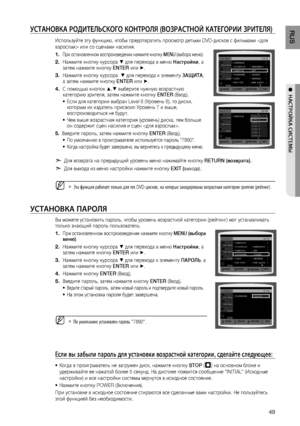 Page 49

RUS

●  НАСТРОйКА СИСТЕМЫ

уСТАНОВКА РОдИТЕЛЬСКОгО КОНТРОЛя (ВОзРАСТНОй КАТЕгОРИИ зРИТЕЛя)
Используйте эту функцию, чтобы предотвратить просмотр детьми DVD-дисков с фильмами  или со сценами насилия.
При остановленном воспроизведении нажмите кнопку MENU (выбора меню).
Нажмите кнопку курсора % для перехода в меню Настройки, а затем нажмите кнопку ENTER или +.
Нажмите кнопку курсора  % для перехода к элементу  зА щ ИТА, а затем нажмите кнопку ENTER или +.
С помощью кнопок $,% выберите нужную...