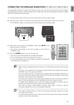 Page 13
1
EnG

●		c O nn E c T i O n S

cO nn E c T in G 	 THE 	 W iR ElESS 	 SUBWOOFE R  (HT-WS1G/HT-WS1R  ONLY )
The  Subwoofer's  linking  ID  is  preset  at  the  factory  and  the  main  unit  and  sub  should  link  (connect  wirelessly) 
automatically when turned on. If the link indicator does not light when main unit and subwoofer are turned on, please 
set the ID by following the process below.

  
Before moving or installing the product, be sure to turn off the power and disconnect the power...