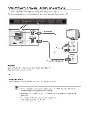 Page 14
1

c O nn E c T in G	THE	 c R y STA l	 SURROU n D 	 A i R 	 TRA c K
This section explains two ways (digital and analog) of connecting the unit to the TV.
This unit is equipped with one optical digital jack and one audio analog jack for connecting a TV.
AUDIO IN
Connect AUDIO IN on the main unit to the AUDIO OUT of the TV.
 
Be sure to match connector colors.
OR,
DI
g ITAL
 IN (OPTICAL)
Connect the Digital Input on the main unit to the OPTICAL OUT of the TV.
  
Do not connect the power cord of this...