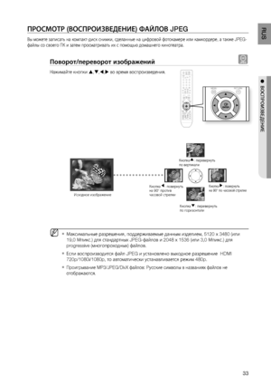 Page 33

RUS

●  ВОСПРОИзВЕдЕНИЕ

ПРОСМОТР (ВОСПРОИзВЕдЕНИЕ) ФАйЛОВ JPEG
Вы можете записать на компакт-диск снимки, сделанные на цифровой фотокамере или камкордере, а также JPEG-
файлы со своего ПК и затем просматривать их с помощью домашнего кинотеатра.
Поворот/переворот изображений G
Нажимайте кнопки ,,, во время воспроизведения.
Максимальные разрешения, поддерживаемые данным изделием, 5120 x 3480 (или 
19,0 Мпикс.) для стандартных JPEG-файлов и 2048 x 1536 (или 3,0 Мпикс.) для 
progressive...