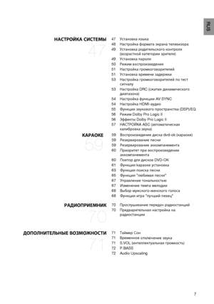 Page 7

RUS

НАСт РО й КА   СИС т Е мы 
47
47	Установка 	 языка
48	Настройка 	 формата 	 экрана 	 телевизора 	
49	Установка 	 родительского 	 контроля 	
(возрастной 	 категории 	 зрителя)
49	Установка 	 пароля
50	Выбор 	 одного 	 из 	 3 	 установленных 	 вами 	
фоновых 	

рисунков
50	 Режим

	воспроизведения
51	 Настройка

	громкоговорителей
51	 Установка

	времени
	задержки
53	 Настройка

	громкоговорителей
	по
	тест
	
сигналу
53	 Настройка

	DRC
	(сжатия
	динамического
	
диапазона)
54	 Настройка...