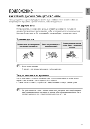 Page 77

RUS

●  ПРИЛОжЕНИЕ
приложение
КАК ХРАНИТЬ дИСКИ И ОбРАщАТЬСя С НИМИ    
Небольшие царапины на диске могут ухудшить качество звука и изображения или привести к сбоям при 
воспроизведении. Обращайтесь с дисками осторожно, чтобы не поцарапать их.
Как держать диск 
Не прикасайтесь к поверхности диска, с которой производится считывание 
сигнала. Всегда держите диски за края, чтобы не оставлять отпечатки пальцев на 
блестящей поверхности. Не приклеивайте на диски бумагу или липкую ленту.
 
Хранение...
