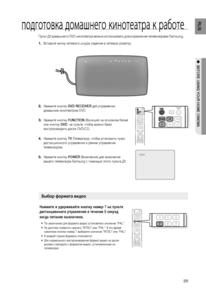 Page 29

RUS

●  BEFORE USING YOUR HOME CINEMA
подготовка домашнего кинотеатра к работе
Пульт ДУ домашнего DVD-кинотеатра можно использовать для управления телевизорами Samsung.
Вставьте вилку сетевого шнура изделия в сетевую розетку. 
Нажмите кнопку DVD RECEIVER для управления 
домашним кинотеатром DVD.
 
Нажмите кнопку FUNCTION (Функция) на основном блоке 
или кнопку DVD  на пульте, чтобы можно было 
воспроизводить диски DVD/CD.
Нажмите кнопку TV (Телевизор), чтобы установить пульт 
дистанционного...