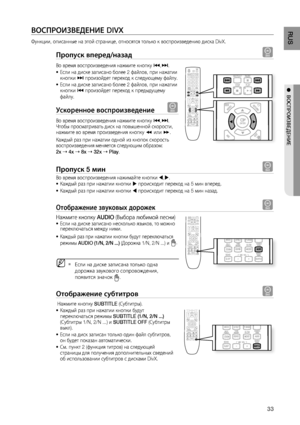 Page 33

RUS

●  ВОСПРОИзВЕдЕНИЕ

ВОСПРОИзВЕдЕНИЕ DIVX
Функции, описанные на этой странице, относятся только к воспроизведению диска DivX.
Пропуск вперед/назад D
Во время воспроизведения нажмите кнопку [,]. 
Если на диске записано более 2 файлов, при нажатии кнопки ] произойдет переход к следующему файлу. 
Если на диске записано более 2 файлов, при нажатии кнопки [ произойдет переход к предыдущему 
файлу.
ускоренное воспроизведение D
Во время воспроизведения нажмите кнопку [,]. Чтобы просматривать...