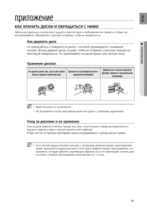 Page 811
RUS
●  ПРИЛОжЕНИЕ
приложение
КАК ХРАНИТЬ дИСКИ И ОбРАщАТЬСя С НИМИ    
Небольшие царапины на диске могут ухудшить качество звука и изображения или привести к сбоям при 
воспроизведении. Обращайтесь с дисками осторожно, чтобы не поцарапать их.
Как держать диск 
Не прикасайтесь к поверхности диска, с которой производится считывание 
сигнала. Всегда держите диски за края, чтобы не оставлять отпечатки пальцев на 
блестящей поверхности. Не приклеивайте на диски бумагу или липкую ленту.
 
Хранение...