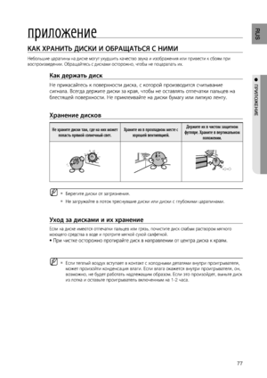 Page 77

RUS

●  ПРИЛОжЕНИЕ
приложение
КАК ХРАНИТЬ дИСКИ И ОбРАщАТЬСя С НИМИ    
Небольшие царапины на диске могут ухудшить качество звука и изображения или привести к сбоям при 
воспроизведении. Обращайтесь с дисками осторожно, чтобы не поцарапать их.
Как держать диск 
Не прикасайтесь к поверхности диска, с которой производится считывание 
сигнала. Всегда держите диски за края, чтобы не оставлять отпечатки пальцев на 
блестящей поверхности. Не приклеивайте на диски бумагу или липкую ленту.
 
Хранение...