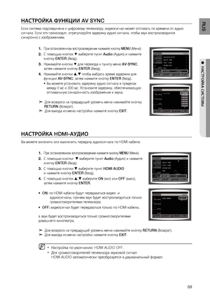 Page 59
RUS
●  НАСТРОйКА СИСТЕМЫ
НАСТРОйКА ФуНКцИИ AV SYNC
Если система подсоединена к цифровому телевизору, видеосигнал может отставать по времени от аудио 
сигнала. Если это происходит, отрегулируйте задержку аудио сигнала, чтобы звук воспроизводился 
синхронно с изображением.
При остановленном воспроизведении нажмите кнопку  MENU (Меню).
С помощью кнопок % выберите пункт  Audio (Аудио) и нажмите 
кнопку  ENTER (Ввод).
Нажимайте кнопки 
% для перехода к пункту меню  AV-SYNC, 
затем нажмите кнопку...