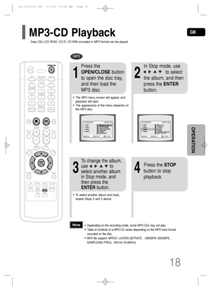 Page 19GB
18
OPERATION
MP3
•Depending on the recording mode, some MP3-CDs may not play.
•Table of contents of a MP3-CD varies depending on the MP3 track format
recorded on the disc.
•MP3 file support: MPEG1 LAYER3 (BITRATE : 128KBPS~320KBPS ,
SAMPLEING FREQ.: 32K/44.1K/48KHz) 
Note
2
In Stop mode, use     
to select
the album, and then
press the ENTER
button.
•The MP3 menu screen will appear and
playback will start.
•The appearance of the menu depends on
the MP3 disc.
1
Press the
OPEN/CLOSEbutton
to open the...