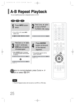 Page 26•The A-B Repeat function will not work on an MP3 or JPEG disc.
2
Press Cursor       button
to move to REPEAT
PLAYBACK (      ) display.
•For a VCD or CD, press INFO
button once.
1
Press INFObutton
twice.
A -
A - ?
REPEAT : A—
A -  B
REPEAT : A—B
•The specified segment will be
played repeatedly.
4
Press ENTER
button at the end
of the desired
segment.
•When ENTERbutton is pressed,
the selected position will be stored
in memory.
3
Press Cursor       ,        buttons
to select ‘A-’ and then press
ENTERbutton...