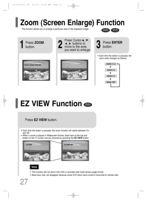 Page 28DVDVCD
DVD
2
Press Cursor    ,   ,     
,    buttons to
move to the area
you want to enlarge.
1
Press ZOOM
button.
•Each time the button is pressed, the
zoom level changes as follows:
3
Press ENTER
button.
Press EZ VIEWbutton.
•Each time the button is pressed, the zoom function will switch between On
and Off.
•When a movie is played in Widescreen format, black bars at the top and
bottom of the TV screen can be removed by pressing the EZ VIEWbutton.
•This function will not work if the DVD is recorded with...