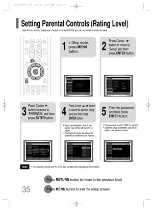 Page 36•This function works only if a DVD disc contains the rating level information.
Press RETURNbutton to return to the previous level.
Press MENUbutton to exit the setup screen.
4
•The password is set to 7890 by default.
•Once the setup is complete, you will be
taken to the previous screen.•If you have selected Level 6, you
cannot view DVDs with Level 7 or
higher.
•The higher the level, the closer the
content is to violent or adult material.
35
Press Cursor
button to move to
‘PARENTAL’ and then
press...