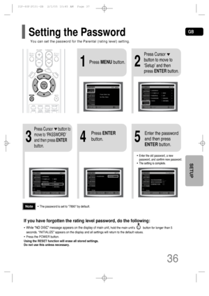 Page 37GB
36
SETUP
4
•Enter the old password, a new
password, and confirm new password.
•The setting is complete.
35
Press Cursor      button to
move to ‘PASSWORD’
and then press ENTER
button.
Press ENTER
button.Enter the password
and then press
ENTERbutton.
21Press MENUbutton.
Press Cursor
button to move to
‘Setup’ and then
press ENTERbutton.
•The password is set to 7890 by default.Note
If you have forgotten the rating level password, do the following:
• While “NO DISC” message appears on the display of main...