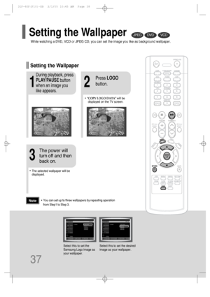 Page 3837
DVDVCDJPEG
•“COPY LOGO DATA” will be
displayed on the TV screen.
•The selected wallpaper will be
displayed.
21
3
During playback, press
PLAY/PAUSEbutton
when an image you
like appears.Press LOGO
button.
The power will
turn off and then
back on.
Setting the Wallpaper
While watching a DVD, VCD or JPEG CD, you can set the image you like as background wallpaper.
Setting the Wallpaper
•You can set up to three wallpapers by repeating operation
from Step1 to Step 3.Note
PAUSECOPY LOGO DATA
Select this to set...