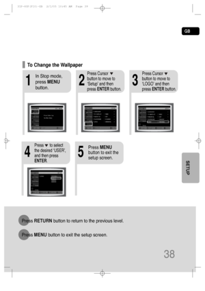 Page 39GB
38
SETUP
213
In Stop mode,
press MENU
button.Press Cursor
button to move to
‘Setup’ and then
press ENTERbutton.Press Cursor
button to move to
‘LOGO’ and then
press ENTERbutton.
To Change the Wallpaper
54
Press MENU
button to exit the
setup screen.Press      to select
the desired ‘USER’,
and then press
ENTER.
Press RETURNbutton to return to the previous level.
Press MENUbutton to exit the setup screen.
 31P~60P(P10)-GB  2/1/05 10:45 AM  Page 39
 