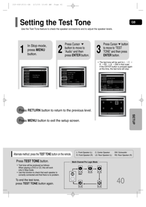 Page 41GB
L: Front Speaker (L) C: Center Speaker SW: Subwoofer 
R: Front Speaker (R) LS: Rear Speaker (L) RS: Rear Speaker (R)
Press RETURNbutton to return to the previous level.
Press MENUbutton to exit the setup screen.
40
SETUP
21
In Stop mode,
press MENU
button.Press Cursor
button to move to
‘Audio’ and then
press ENTERbutton.
3
Press Cursor      button
to move to ‘TEST
TONE’ and then press
ENTERbutton.
•The test tone will be sent to L ➝ C ➝
R ➝ RS ➝ LS ➝ SW in that order. 
If the ENTER button is pressed...