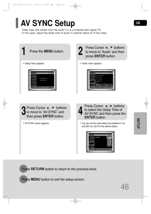 Page 47GB
46
SETUP
Video may look slower than the audio if it is connected with digital TV. 
In this case, adjust the delay time of audio to optimal status to fit the video.
AV SYNC Setup
Press RETURNbutton to return to the previous level.
Press MENUbutton to exit the setup screen.
•Audio menu appears.
21
•Setup menu appears.
•AV-SYNC screen appears.
3
Press Cursor     ,     buttons
to move to ‘Audio’ and then 
press ENTERbutton.
Press Cursor     ,      buttons
to move to ‘AV-SYNC’ and
then press ENTERbutton....