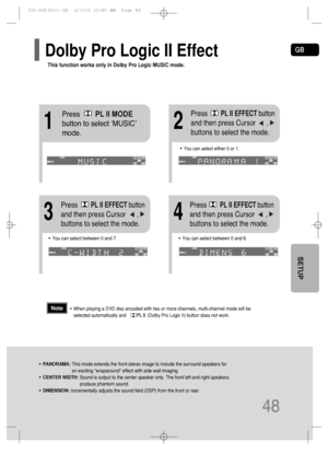 Page 49GB
48
SETUP
12
•You can select between 0 and 7.•You can select between 0 and 6.
34
•PANORAMA: This mode extends the front stereo image to include the surround speakers for
an exciting wraparound effect with side wall imaging.
•CENTER WIDTH: Sound is output to the center speaker only. The front left and right speakers
produce phantom sound. 
•DIMENSION: Incrementally adjusts the sound field (DSP) from the front or rear.
•When playing a DVD disc encoded with two or more channels, multi-channel mode will...