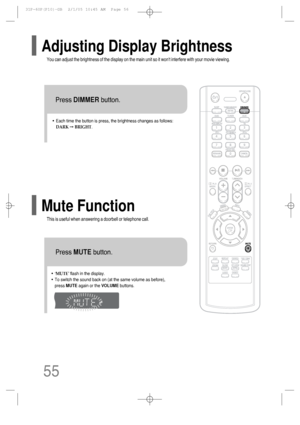 Page 56•Each time the button is press, the brightness changes as follows:
DARK➞BRIGHT.
TITLECHAPPRGM RDS RTSTTUNED
kHzMHz
You can adjust the brightness of the display on the main unit so it wont interfere with your movie viewing.
Press DIMMERbutton.
Adjusting Display Brightness
This is useful when answering a doorbell or telephone call.
Mute Function
•‘MUTE’ flash in the display.
•To switch the sound back on (at the same volume as before), 
press MUTEagain or the VOLUMEbuttons.
Press MUTEbutton.
55...