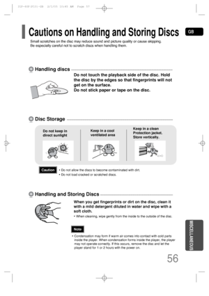Page 57GB
56
MISCELLANEOUS
Do not touch the playback side of the disc. Hold
the disc by the edges so that fingerprints will not
get on the surface.
Do not stick paper or tape on the disc.
Do not keep in
direct sunlightKeep in a cool
ventilated areaKeep in a clean
Protection jacket.
Store vertically.
When you get fingerprints or dirt on the disc, clean it
with a mild detergent diluted in water and wipe with a
soft cloth.
• When cleaning, wipe gently from the inside to the outside of the disc.
Handling discs
Disc...