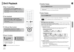 Page 14GB
26 25
OPERATION
DivX PlaybackFast playback Skip Forward/BackDuring playback, press the              button.•Go to the next file whenever you press           button, if there are over 
2 files in the disk. •Go to the previous file whenever you press           button, if there are over 
2 files in the disk. To play back the disc at a faster speed, 
press and hold         or         during playback.•Each time you press and hold either button, the playback speed will
change as follows: 
2x ➞4x ➞8x ➞32x...