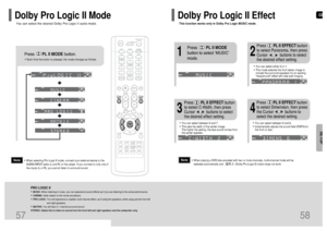 Page 30GB
58
SETUP
57
Press       PL II MODEbutton.
PRO LOGIC II•MUSIC: When listening to music, you can experience sound effects as if you are listening to the actual performance.•CINEMA: Adds realism to the movie soundtrack.•PRO LOGIC: You will experience a realistic multi-channel effect, as if using five speakers, while using just the front left
and right speakers.•MATRIX: You will hear 5.1 channel surround sound.
STEREO: Select this to listen to sound from the front left and right speakers and the subwoofer...