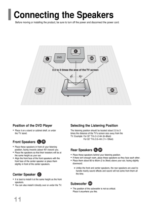 Page 12Rear Speakers
•Place these speakers behind your listening position.
•If there isnt enough room, place these speakers so they face each other.
•Place them about 60 to 90cm (2 to 3feet) above your ear, facing slightly
downward.
*Unlike the front and center speakers, the rear speakers are used to
handle mainly sound effects and sound will not come from them all
the time.
Subwoofer
•The position of the subwoofer is not so critical. 
Place it anywhere you like.
Front Speakers  
•Place these speakers in front...