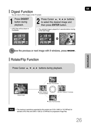 Page 27GB
Rotate/Flip Function
button: Flip Vertically
button: Flip Horizontally
button: Rotate 90°
Counterclockwisebutton: Rotate 90° Clockwise
Digest Function
2
Press Cursor     ,    ,    ,    buttons 
to select the desired image and
then press ENTERbutton.
1
Press DIGEST
button during
playback.
•JPEG files will be shown in  
9 windows. You can view 9 JPEG images on the TV screen.•The selected image is played for 5 seconds before moving
to the next image.
26
To view the previous or next image with 9 windows,...