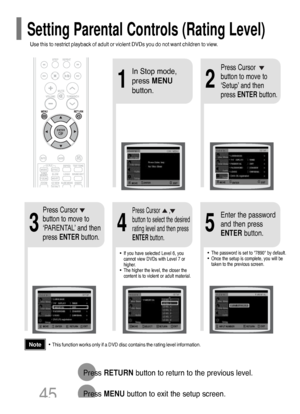 Page 46•This function works only if a DVD disc contains the rating level information.
Press RETURNbutton to return to the previous level.
Press MENUbutton to exit the setup screen.
4
•The password is set to 7890 by default.
•Once the setup is complete, you will be
taken to the previous screen.•If you have selected Level 6, you
cannot view DVDs with Level 7 or
higher.
•The higher the level, the closer the
content is to violent or adult material.
35
Press Cursor
button to move to
‘PARENTAL’ and then
press...
