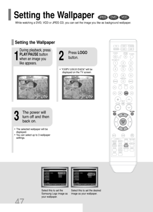 Page 4847
DVDVCDJPEG
Select this to set the
Samsung Logo image as
your wallpaper.Select this to set the desired
image as your wallpaper.
•“COPY LOGO DATA” will be
displayed on the TV screen.
•The selected wallpaper will be
displayed. 
•You can select up to 3 wallpaper
settings.
21
3
During playback, press
PLAY/PAUSEbutton
when an image you
like appears.Press LOGO
button.
The power will
turn off and then
back on.
PAUSECOPY LOGO DATA
Setting the Wallpaper
While watching a DVD, VCD or JPEG CD, you can set the...