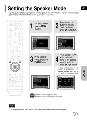 Page 51GB
50
SETUP
21
43
In Stop mode,
press MENU
button.Press Cursor
button to move to
‘Audio’ and then
press ENTERbutton.
In the Speaker
Setup, press the
ENTERbuttonPress Cursor     ,     , 
,    buttons to
move to the desired
speaker and then
press ENTERbutton.
•For C, SL, and SR, each time the button
is pressed, the mode switches
alternately as follows: SMALL
➝ NONE.
•For L and R, the mode is set to SMALL.
SMALL: Select this when using the speakers.
NONE: Select this when no speakers are connected....