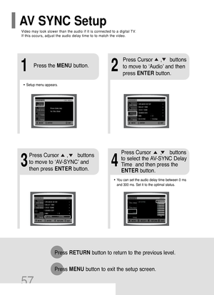 Page 58Video may look slower than the audio if it is connected to a digital TV. 
If this occurs, adjust the audio delay time to to match the video.
AV SYNC Setup
57
Press RETURNbutton to return to the previous level.
Press MENUbutton to exit the setup screen.
21
•Setup menu appears.
3
Press Cursor     ,     buttons
to move to ‘Audio’ and then 
press ENTERbutton.
Press Cursor     ,      buttons
to move to ‘AV-SYNC’ and
then press ENTERbutton. Press the MENUbutton.
4
•You can set the audio delay time between 0...