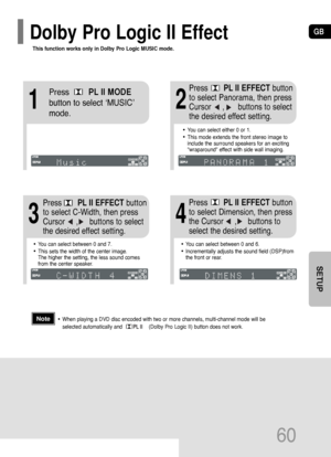 Page 61GB
60
SETUP
This function works only in Dolby Pro Logic MUSIC mode.
Dolby Pro Logic II Effect
12
•You can select between 0 and 7.
•This sets the width of the center image. 
The higher the setting, the less sound comes
from the center speaker. 
•You can select between 0 and 6.
•Incrementally adjusts the sound field (DSP)from
the front or rear.
34
•When playing a DVD disc encoded with two or more channels, multi-channel mode will be
selected automatically and                 (Dolby Pro Logic II) button...