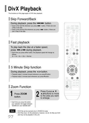 Page 28Fast playback Skip Forward/Back
During playback, press the              button.
•Goes to the next file whenever you press           button, if there are over 
2 files in the disk. 
•Goes to the previous file whenever you press           button, if there are
over 2 files in the disk. 
To play back the disc at a faster speed, 
press       or      during playback.
•Each time you press either button, the playback speed will change as
follows: 
2x ➞4x ➞8x ➞32x ➞Normal.
27
•DIVX file can be zoomed only in ZOOM...