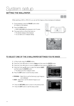 Page 4342
System setup
SeTTING THe WALLPAPer
 dG
While watching a DVD or JPEG CD, you can set the image you like as backg\
round wallpaper.  
During playback, press the 
1.  PAUSe button when  
an image you like appears.
Press the 
2.  LOGO button.
COPY LOGO DATA
•	  will be displayed on the TV screen.
The power will turn off and then back on.
3. 
The selected wallpaper will be displayed. 
•	
You can select up to 3 wallpaper settings. 
•	
TO SeLeCT ONe OF THe 3 W ALLPAPer SeTTINGS YOU'Ve MADe
In Stop mode,...