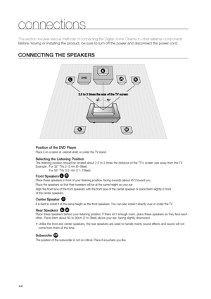 Page 16
1

connections

CONNECTING THE SPEAKErS
Position of the DVD Player
Place it on a stand or cabinet shelf, or under the TV stand.
Selecting the Listening PositionThe listening position should be located about 2.5 to 3 times the distance of the TV's screen size away from the TV.  
Example :   
For 32" TVs 2~2.4m (6~8feet)      For 55" TVs 3.5~4m (11~13feet)
Front SpeakerseiPlace these speakers in front of your listening position, facing inwards (about 45°) toward you.
Place the speakers so...