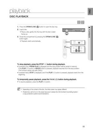 Page 33

ENG

●  PLAYBACK
playback
DISC PLAYBACK
dB
 Press the OPEN/CLOSE () button to open the disc tray.
Load a disc.
Place a disc gently into the tray with the disc’s label 
facing up.
Close the compartment by pressing the OPEN/CLOSE () 
button again.
Playback starts automatically.
To stop playback, press the STOP () button during playback.
 If pressed once, PrESS PLAY is displayed and the stop position will be stored in memory.    
If the PLAY () button or ENTEr button is pressed, playback resumes...