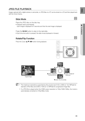 Page 35

ENG

●  PLAYBACK

JPEG FILE PLAYBACK
Images captured with a digital camera or camcorder, or JPEG fi les on a PC can be stored on a CD and then played back 
with this Home Cinema.
Slide Mode G
Place the JPEG disc on the disc tray. 
Playback starts automatically.
Each image is displayed for 5 seconds and then the next image is displayed.
Press the [,] button to skip to the next slide. 
Each time the button is pressed, the slide moves backward or forward.
rotate/Flip Function G
Press the Cursor...