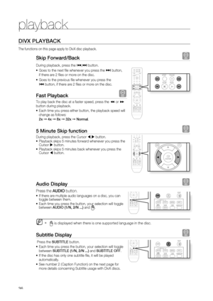 Page 36
playback


DIVX PLAYBACK
The functions on this page apply to DivX disc playback.
Skip Forward/Back D
During playback, press the [,] button. 
Goes to the next fi le whenever you press the ] button, 
if there are 2 fi les or more on the disc.
Goes to the previous fi le whenever you press the 
[ button, if there are 2 fi les or more on the disc.
Fast Playback D
To play back the disc at a faster speed, press the ( or ) button during playback. 
Each time you press either button, the playback speed...