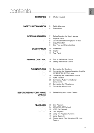 Page 5

ENG

contents
fEATURES 
2
2	What’s	included
SAfETy INfORmATION 
3
3	Safety	Warnings
4	Precautions
gETTINg STARTED 
7
7	 Before	Reading	the	User’s	Manual
8	 Playable	Discs
8	Do	not	use	the	following	types	of	disc!
8	Copy	Protection
9	Disc	Type	and	Characteristics
DESCRIPTION 
10
10	 Front	Panel
10	Display
11	 Rear	Panel
REmOTE CONTROL 
12
12	 Tour	of	the	Remote	Control
14	 Setting	the	Remote	Control
CONNECTIONS 
16
16	Connecting	the	Speakers
23	Connecting	the	Wireless	Receiving	Amplifier...