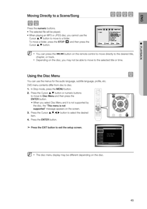 Page 45
4
ENG

●  PLAYBACK

Moving Directly to a Scene/Song dBAG
AG
Press the numeric buttons.
The selected fi le will be played.
When playing an MP3 or JPEG disc, you cannot use the 
Cursor , button to move to a folder. 
To move a folder, press the STOP (T) and then press the 
Cursor , button.
You can press the [,] button on the remote control to move directly to the desired title, 
chapter, or track.
Depending on the disc, you may not be able to move to the selected title or time.
Using the Disc Menu...